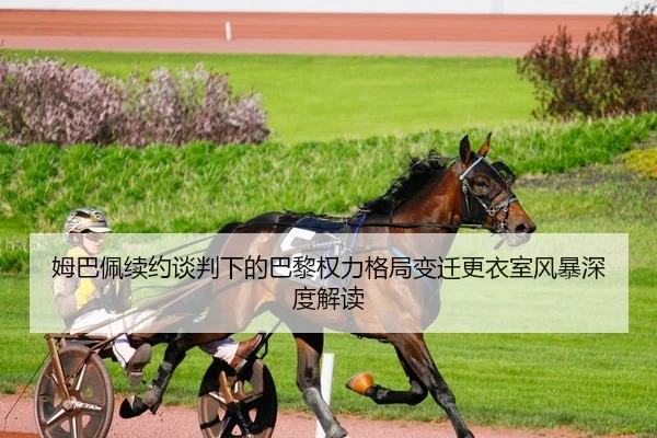 姆巴佩续约谈判下的巴黎权力格局变迁更衣室风暴深度解读